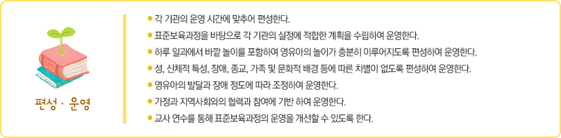 표준보육과정의 운영은 다음의 사항에 따른다.
첫째 각 기관의 운영 시간에 맞추어 편성한다.
둘째 표준보육과정을 바탕으로 각 기관의 실정에 적합한 계획을 수립하여 운영한다.
셋째 하루 일과에서 바깥 놀이를 포함하여 영유아의 놀이가 충분히 이루어지도록 편성하여 운영한다.
넷째 성, 신체적 특성, 장애, 종교, 가족 및 문화적 배경 등에 따른 차별이 없도록 편성하여 운영한다.
다섯째 영유아의 발달과 장애 정도에 따라 조정하여 운영한다.
여섯째 가정과 지역사회와의 협력과 참여에 기반하여 운영한다.
일곱째 교사 연수를 통해 표준보육과정의 운영을 개선할 수 있도록 한다.