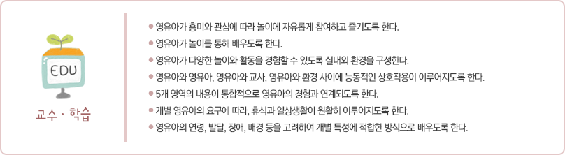 교사는 다음 사항에 따라 영유아를 지원한다.
첫째 영유아가 흥미와 관심에 따라 놀이에 자유롭게 참여하고 즐기도록 한다.
둘째 영유아가 놀이를 통해 배우도록 한다.
셋째 영유아가 다양한 놀이와 활동을 경험할 수 있도록 실내외 환경을 구성한다.
넷째 영유아와 영유아, 영유아와 교사, 영유아와 환경 사이에 능동적인 상호작용이 이루어지도록 한다.
다섯째 5개 영역의 내용이 통합적으로 영유아의 경험과 연계되도록 한다.
여섯째 개별 영유아의 요구에 따라 휴식과 일상생활이 원활히 이루어지도록 한다.
일곱째 영유아의 연령, 발달, 장애, 배경 등을 고려하여 개별 특성에 적합한 방식으로
배우도록 한다.