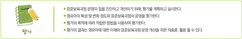 평가는 다음 사항에 중점을 두고 실시한다.
첫째 표준보육과정 운영의 질을 진단하고 개선하기 위해 평가를 계획하고 실시한다.
둘째 영유아의 특성 및 변화 정도와 표준보육과정의 운영을 평가한다.
셋째 평가의 목적에 따라 적합한 방법을 사용하여 평가한다.
넷째 평가의 결과는 영유아에 대한 이해와 표준보육과정 운영 개선을 위한 자료로 활용할 수 있다.